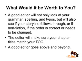 What Would it be Worth to You?
• A good editor will not only look at your
grammar, spelling, and typos, but will also
see if your storyline follows through, or if
non-fiction, if the order is correct or needs
to be changed.
• The editor will make sure your chapter
titles match your TOC.
• A good editor goes above and beyond.
 