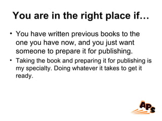 You are in the right place if…
• You have written previous books to the
one you have now, and you just want
someone to prepare it for publishing.
• Taking the book and preparing it for publishing is
my specialty. Doing whatever it takes to get it
ready.
 