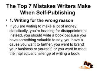 The Top 7 Mistakes Writers Make
When Self-Publishing
• 1. Writing for the wrong reason.
• If you are writing to make a lot of money,
statistically, you’re heading for disappointment.
Instead, you should write a book because you
have something valuable to say, you have a
cause you want to further, you want to brand
your business or yourself, or you want to meet
the intellectual challenge of writing a book.
 