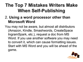 The Top 7 Mistakes Writers Make
When Self-Publishing
2. Using a word processor other than
Microsoft Word
You may not be aware, but almost all distributors
(Amazon, Kindle, Smashwords, CreateSpace
IngramSpark, etc.), request a doc from MS
Word. If you use another software you may need
to convert it, which can cause formatting issues.
Start with MS Word and you will be ahead of the
game.
 