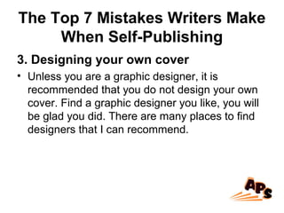 The Top 7 Mistakes Writers Make
When Self-Publishing
3. Designing your own cover
• Unless you are a graphic designer, it is
recommended that you do not design your own
cover. Find a graphic designer you like, you will
be glad you did. There are many places to find
designers that I can recommend.
 