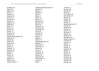 The numbers refer to the order of the verbs, not to the pages. I N D E X
açıklamak 63
açmak 66
affetmek 45
almak 27
anlamak 23
anlatmak 50
aramak 80
âşık olmak 2
bakmak 15
başlamak 34
beklemek 8
bilmek 25
binmek 55
bitirmek 38
bulmak 74
buluşmak 79
büyümek 87
cevaplamak/yanıtlamak 90
çalışmak 33
çalmak 86
çekmek 59
çıkarmak 92
çıkmak 10
demek 22
dinlemek 19
dinlenmek 37
doğmak 46
dönmek 7
durmak 35
duymak 17
düşmek 84
düşünmek 24
memnun olmak 3
endişelenmek/endişe etmek 71
geçmek 52
gelmek 6
getirmek 57
girmek 9
gitmek 5
giymek 91
görmek 16
göstermek 72
götürmek 58
gülmek 41
harcamak 76
hatırlamak 96
hazırlamak 82
içmek 65
inanmak 97
istemek 32
itmek 60
kalkmak 14
kalmak 51
kapatmak/kapamak 67
katılmak 61
kaybetmek 73
kazanmak 75
kesmek 56
kırmak 81
kiralamak 30
konuşmak 18
koşmak 99
kullanmak 68
nefret etmek 42
okumak 20
olmak 1
oturmak 47
oynamak 85
ödemek 88
ölmek 49
özür dilemek 44
satın almak 28
satmak 29
saymak 53
seçmek 62
sevmek 31
seyretmek/izlemek 39
sormak 89
söylemek 40
sürmek 54
tanımak 78
tanışmak 77
taşımak 69
taşınmak 70
temizlemek 94
teşekkür etmek 43
unutmak 95
uyumak 13
varmak 11
vermek 26
yapmak 4
yaşamak 48
yatmak 12
yazmak 21
yemek 64
yıkamak 93
yorulmak 36
yönetmek 83
yürümek 98
yüzmek 100
 