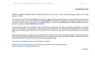 2 0 0 M O S T C O M M O N T U R K I S H V E R B S I N C O N T E X T P a g e | 5
INTRODUCTION
200 MOST COMMON TURKISH VERBS IN CONTEXT provides the most common Turkish verbs with conjugations tables for A1 and A2
learners of Turkish.
In this free e-book, you will find the first 100 verbs. They are not ordered according to their frequency, but partly according to their meaning.
The second 100 verbs will be available between 15 and 30 July 2022. You can get the full book from the same link on Google Play Books. If
you preorder it now from https://www.amazon.com/dp/B0B3JD2SRL, you can get it for only $4.90 instead of $9.90. The paperback version
will also be available on Amazon Marketplaces at that time.
The verbs are given with the case suffixes they need for their objects or complements. Each verb is exemplified in 5 sentences. The example
sentences are composed – to a great extent – of the preceding verbs on the list. So, the carefully structured list enables you to recycle the
verbs you have already studied, should you prefer to study them in the given order. If you want to learn a particular verb, you can use the
index.
Most example sentences are simple enough grammatically to be understood and used by A1 and A2 learners, although some might be
longer and slightly challenging. Additionally, each example Turkish sentence has accompanying English translations, some literal so that you
can better understand the Turkish way of constructing and expressing meanings.
Your reviews and suggestions for the second 100 verbs are welcome.
Follow the author's Facebook page for useful learning resources, tips and also special promotions at
https://www.facebook.com/selfstudyreferencebook
Halit Demir
 