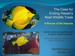 The Case for
      Ending Hawaii’s
    Reef Wildlife Trade
   A Review of the Impacts


“…fish left on the reef benefit the reef,
        as well as Hawaii‟s economy.”

   -March 2008 Legislative findings by the
        Hawai`i State Senate in SB 3225




             ForTheFishes.org
                 October 2012
 