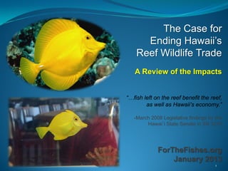 The Case for
      Ending Hawaii’s
    Reef Wildlife Trade
   A Review of the Impacts


“…fish left on the reef benefit the reef,
        as well as Hawaii’s economy.”

   -March 2008 Legislative findings by the
        Hawai`i State Senate in SB 3225




             ForTheFishes.org
                 January 2013
                                       1
 