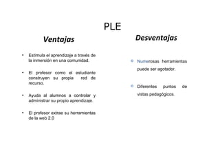 Ventajas
• Estimula el aprendizaje a través de
la inmersión en una comunidad.
• El profesor como el estudiante
construyen su propia red de
recurso.
• Ayuda al alumnos a controlar y
administrar su propio aprendizaje.
• El profesor extrae su herramientas
de la web 2.0
PLE
Desventajas
 Numerosas herramientas
puede ser agotador.
 Diferentes puntos de
vistas pedagógicos.
 