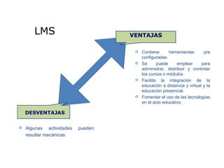 VENTAJASLMS
 Contiene herramientas pre
configuradas.
 Se puede emplear para
administrar, distribuir y controlar
los cursos o módulos.
 Facilita la integración de la
educación a distancia y virtual y la
educación presencial.
 Fomentar el uso de las tecnologías
en el acto educativo.
 Algunas actividades pueden
resultar mecánicas.
 