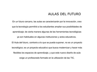 AULAS DEL FUTURO
En un futuro cercano, las aulas se caracterizarán por la innovación, creo
que la tecnología permitirá a los estudiantes ampliar sus posibilidades de
aprendizaje; de cierta manera algunas de las herramientas tecnológicas
ya son habituales en algunas instituciones y actos educativos.
El Aula del futuro, contrario a lo que se pueda suponer, no es un proyecto
tecnológico; es un proyecto educativo que busca modernizar y hacer más
flexibles los espacios de aprendizaje, y que este nuevo diseño de aula
exige un profesorado formado en la utilización de las TIC.
 