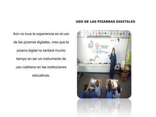 USO DE LAS PIZARRAS DIGITALES
Aún no tuve la experiencia en el uso
de las pizarras digitales, creo que la
pizarra digital no tardará mucho
tiempo en ser un instrumento de
uso cotidiano en las instituciones
educativas.
 