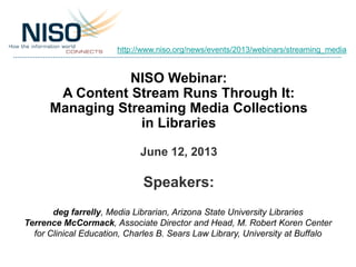 NISO Webinar:
A Content Stream Runs Through It:
Managing Streaming Media Collections
in Libraries
June 12, 2013
Speakers:
deg farrelly, Media Librarian, Arizona State University Libraries
Terrence McCormack, Associate Director and Head, M. Robert Koren Center
for Clinical Education, Charles B. Sears Law Library, University at Buffalo
http://www.niso.org/news/events/2013/webinars/streaming_media
 