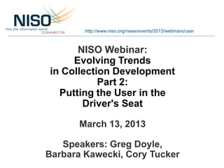http://www.niso.org/news/events/2013/webinars/user



      NISO Webinar:
     Evolving Trends
in Collection Development
           Part 2:
  Putting the User in the
       Driver's Seat

       March 13, 2013

   Speakers: Greg Doyle,
Barbara Kawecki, Cory Tucker
 