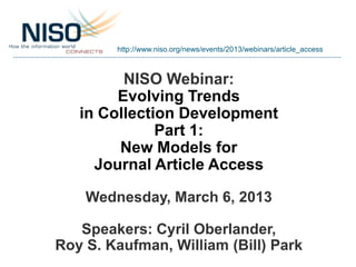 http://www.niso.org/news/events/2013/webinars/article_access



         NISO Webinar:
        Evolving Trends
   in Collection Development
              Part 1:
        New Models for
     Journal Article Access

    Wednesday, March 6, 2013

   Speakers: Cyril Oberlander,
Roy S. Kaufman, William (Bill) Park
 