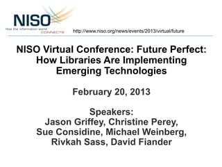 http://www.niso.org/news/events/2013/virtual/future



NISO Virtual Conference: Future Perfect:
   How Libraries Are Implementing
        Emerging Technologies

           February 20, 2013

               Speakers:
     Jason Griffey, Christine Perey,
    Sue Considine, Michael Weinberg,
       Rivkah Sass, David Fiander
 
