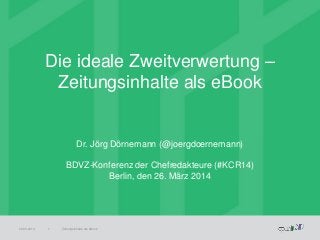 Die ideale Zweitverwertung –
Zeitungsinhalte als eBook
26.03.2014 Zeitungsinhalte als eBook1
Dr. Jörg Dörnemann (@joergdoernemann)
BDVZ-Konferenz der Chefredakteure (#KCR14)
Berlin, den 26. März 2014
 