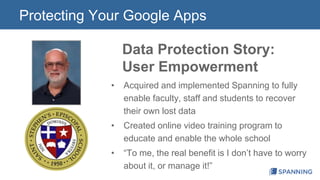 Protecting Your Google Apps 
Data Protection Story: 
User Empowerment 
• Acquired and implemented Spanning to fully 
enable faculty, staff and students to recover 
their own lost data 
• Created online video training program to 
educate and enable the whole school 
• “To me, the real benefit is I don’t have to worry 
about it, or manage it!” 
 