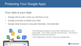Protecting Your Google Apps 
Your data is your data 
• Google will do with it what you tell them to do 
• Google promises to delete your data 
• Google data recovery is focused internally, not externally 
“If something bad happens to your data, ultimately you’re still 
responsible… the number one risk is the end-user… how will you 
minimize the impact of a breach?” 
- Eran Feigenbaum, Director of Security, Google Apps 
 