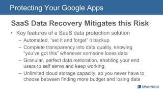 Protecting Your Google Apps 
SaaS Data Recovery Mitigates this Risk 
• Key features of a SaaS data protection solution 
– Automated, “set it and forget” it backup 
– Complete transparency into data quality, knowing 
“you’ve got this” whenever someone loses data 
– Granular, perfect data restoration, enabling your end 
users to self serve and keep working 
– Unlimited cloud storage capacity, so you never have to 
choose between finding more budget and losing data 
 