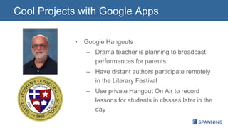 Cool Projects with Google Apps 
• Google Hangouts 
– Drama teacher is planning to broadcast 
performances for parents 
– Have distant authors participate remotely 
in the Literary Festival 
– Use private Hangout On Air to record 
lessons for students in classes later in the 
day 
 
