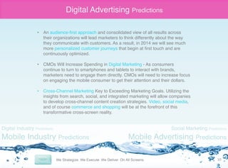 Digital Advertising Predictions
•  An audience-ﬁrst approach and consolidated view of all results across
their organizations will lead marketers to think differently about the way
they communicate with customers. As a result, in 2014 we will see much
more personalized customer journeys that begin at ﬁrst touch and are
continuously optimized. "
"
•  CMOs Will Increase Spending in Digital Marketing - As consumers
continue to turn to smartphones and tablets to interact with brands,
marketers need to engage them directly. CMOs will need to increase focus
on engaging the mobile consumer to get their attention and their dollars."
•  Cross-Channel Marketing Key to Exceeding Marketing Goals. Utilizing the
insights from search, social, and integrated marketing will allow companies
to develop cross-channel content creation strategies. Video, social media,
and of course commerce and shopping will be at the forefront of this
transformative cross-screen reality."

Digital Industry Predictions

Mobile Industry Predictions

Social Marketing Predictions

Mobile Advertising Predictions
10	
  

 