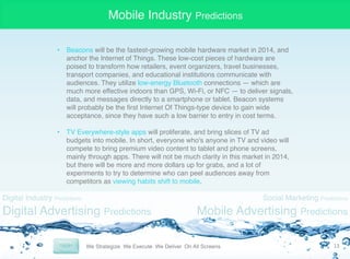 Mobile Industry Predictions
•  Beacons will be the fastest-growing mobile hardware market in 2014, and
anchor the Internet of Things. These low-cost pieces of hardware are
poised to transform how retailers, event organizers, travel businesses,
transport companies, and educational institutions communicate with
audiences. They utilize low-energy Bluetooth connections — which are
much more effective indoors than GPS, Wi-Fi, or NFC — to deliver signals,
data, and messages directly to a smartphone or tablet. Beacon systems
will probably be the ﬁrst Internet Of Things-type device to gain wide
acceptance, since they have such a low barrier to entry in cost terms."
"
•  TV Everywhere-style apps will proliferate, and bring slices of TV ad
budgets into mobile. In short, everyone who's anyone in TV and video will
compete to bring premium video content to tablet and phone screens,
mainly through apps. There will not be much clarity in this market in 2014,
but there will be more and more dollars up for grabs, and a lot of
experiments to try to determine who can peel audiences away from
competitors as viewing habits shift to mobile.

Digital Industry Predictions

Digital Advertising Predictions

Social Marketing Predictions

Mobile Advertising Predictions
13	
  

 