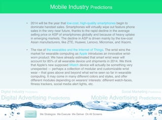 Mobile Industry Predictions
•  2014 will be the year that low-cost, high-quality smartphones begin to
dominate handset sales. Smartphones will virtually wipe out feature phone
sales in the very near future, thanks to the rapid decline in the average
selling price or ASP of smartphones globally and because of heavy uptake
in emerging markets. The decline in ASP is driven mainly by the low-cost
Asian manufacturers, like ZTE, Huawei, Lenovo, Micromax, and Xiaomi. "
"
•  The rise of the wearables and the Internet of Things. The wrist wins the
market for wearable computing as Apple introduces an innovative wristworn product: We have already estimated that smart wrist wear will
account for 85% of all wearable device unit shipments in 2014. We think
that Apple's new supposed iWatch device will actually be something very
unexpected — perhaps a collection of modular and customizable wrist
wear – that goes above and beyond what we've seen so far in wearable
computing. It may come in many different colors and styles, and offer
different modules depending on wearers' interests: different watch-faces,
ﬁtness trackers, social media alert lights, etc. "

Digital Industry Predictions

Digital Advertising Predictions

Social Marketing Predictions

Mobile Advertising Predictions
15	
  

 