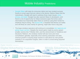 Mobile Industry Predictions
•  Google Glass will make its consumer debut and see modest success
thanks to smart apps that are native to the device. Before Glass hits the
mainstream, Google will need to address three major issues: price,
privacy, and style. Google has also opened Glass to developers, and
there's a lot of opportunity for Glass-exclusive apps that show users
information but meanwhile allow them to continue using their hands for
whatever they're doing. The Oculus Rift, a headset that blocks out reality
and will likely be used mainly for gaming, might also have a big year. "
"
•  The large wireless operators will continue to consolidate into regional and
global super-carriers. Despite the recent gains made by some upstart
smaller carriers like T-Mobile USA, and the retrenchment of Vodafone and
Deutsche Telekom, the wireless market will see more and more
consolidation globally, especially since slowing subscriber and data
revenue growth is causing large carriers to cast about for new growth
markets or for acquisition targets, often in order to avoid being acquired
themselves. "

Digital Industry Predictions

Digital Advertising Predictions

Social Marketing Predictions

Mobile Advertising Predictions
16	
  

 