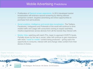 Mobile Advertising Predictions
•  Proliferation of Second screen experience. In 2014 developed market
broadcasters will embrace second screening by offering tailored
companion content, targeted advertising and direct opportunities to
purchase from-ad-to-phone."
"
•  Social analytics, intelligence and social data monetization. The Twitters,
Facebooks, Instagrams and Pinterests of the world will continue to drive
mobile trafﬁc and usage with consumers coming to expect seamless,
intuitive experiences across devices from all the brands they interact with. "
•  Mobile Video watching will match PCs, begin to approach DVR/TV levels.
Partially driven by the rise in social, video will continue to gain importance
with more “made for mobile” content being produced -- giving users the
opportunity to consume, interact with and change video content from their
device of choice."

Digital Industry Predictions

Digital Advertising Predictions

Social Marketing Predictions

Mobile Industry Predictions
18	
  

 