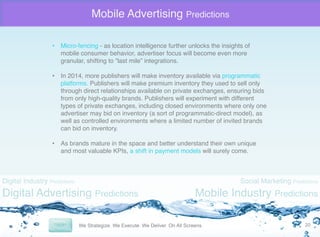 Mobile Advertising Predictions
•  Micro-fencing - as location intelligence further unlocks the insights of
mobile consumer behavior, advertiser focus will become even more
granular, shifting to “last mile” integrations. "
"
•  In 2014, more publishers will make inventory available via programmatic
platforms. Publishers will make premium inventory they used to sell only
through direct relationships available on private exchanges, ensuring bids
from only high-quality brands. Publishers will experiment with different
types of private exchanges, including closed environments where only one
advertiser may bid on inventory (a sort of programmatic-direct model), as
well as controlled environments where a limited number of invited brands
can bid on inventory. "
•  As brands mature in the space and better understand their own unique
and most valuable KPIs, a shift in payment models will surely come. "

Digital Industry Predictions

Digital Advertising Predictions

Social Marketing Predictions

Mobile Industry Predictions
20	
  

 