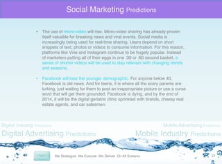 Social Marketing Predictions
•  The use of micro-video will rise. Micro-video sharing has already proven
itself valuable for breaking news and viral events. Social media is
increasingly being used for real-time sharing. Users depend on short
snippets of text, photos or videos to consume information. For this reason,
platforms like Vine and Instagram continue to be hugely popular. Instead
of marketers putting all of their eggs in one :30 or :60 second basket, a
series of shorter videos will be used to stay relevant with changing trends
and seasons. "
"
•  Facebook will lose the younger demographic. For anyone below 40,
Facebook is old news. And for teens, it is where all the scary parents are
lurking, just waiting for them to post an inappropriate picture or use a curse
word that will get them grounded. Facebook is dying, and by the end of
2014, it will be the digital geriatric clinic sprinkled with brands, cheesy real
estate agents, and car salesmen. "

Digital Industry Predictions

Digital Advertising Predictions

Mobile Advertising Predictions

Mobile Industry Predictions
22	
  

 