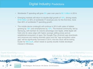 Digital Industry Predictions
•  Worldwide IT spending will grow 5% year over year to $2.1 trillion in 2014."
•  Emerging markets will return to double-digit growth of 10%, driving nearly
$740 billion or 35% of worldwide IT revenues and, for the ﬁrst time, more
than 60% of worldwide IT spending growth. "
"
•  The mobile device onslaught will continue in 2014 with sales of tablets
growing by 18% and smartphones by 12%. The Android community, led by
Samsung, will maintain its volume advantage over Apple, while Apple will
hold onto its value edge with higher average selling prices and an
established ecosystem of apps. But Google Play (Android) app downloads
and revenues are making dramatic gains and the "app ecosystem value
gap" will be signiﬁcantly narrowed in 2014. And the clock will be ticking
louder for Microsoft, which needs to quickly double mobile developer
interest in Windows."

Digital Advertising Predictions

Mobile Industry Predictions

Social Marketing Predictions

Mobile Advertising Predictions
5	
  

 