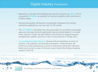 Digital Industry Predictions
•  Spending on big data technologies and services will grow by 30% in 2014,
surpassing $14 billion as demand for big data analytics skills continues to
outstrip supply. "
•  Social technologies will become increasingly integrated into existing
enterprise applications over the next 12-18 months. "
"
•  The 3rd Platform will deliver the next generation of competitive advantage
apps and services that will signiﬁcantly disrupt market leaders in virtually
every industry. Finally, the 3rd Platform will continue to expand beyond
smartphones, tablets, and PCs in 2014 to the Internet of Things (IoT). "
•  Low-cost/high-function devices. Devices will put transistors to work for
sensors, rich graphics, and discrete processors. These devices will
continue to drop precipitously in price to what seem today like ridiculous
levels such as we’ve seen at discount super stores this holiday shopping
season in the US. "

Digital Advertising Predictions

Mobile Industry Predictions

Social Marketing Predictions

Mobile Advertising Predictions
6	
  

 