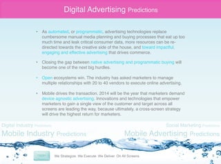 Digital Advertising Predictions
•  As automated, or programmatic, advertising technologies replace
cumbersome manual media planning and buying processes that eat up too
much time and leak critical consumer data, more resources can be redirected towards the creative side of the house, and toward impactful,
engaging and effective advertising that drives commerce. "
"

•  Closing the gap between native advertising and programmatic buying will
become one of the next big hurdles."
•  Open ecosystems win. The industry has asked marketers to manage
multiple relationships with 20 to 40 vendors to execute online advertising."
"
•  Mobile drives the transaction. 2014 will be the year that marketers demand
device agnostic advertising. Innovations and technologies that empower
marketers to gain a single view of the customer and target across all
screens are leading the way, because ultimately, a cross-screen strategy
will drive the highest return for marketers.

Digital Industry Predictions

Mobile Industry Predictions

Social Marketing Predictions

Mobile Advertising Predictions
8	
  

 