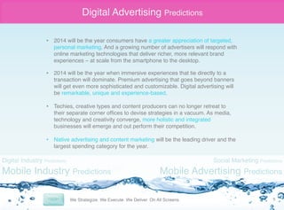Digital Advertising Predictions
•  2014 will be the year consumers have a greater appreciation of targeted,
personal marketing. And a growing number of advertisers will respond with
online marketing technologies that deliver richer, more relevant brand
experiences – at scale from the smartphone to the desktop. "
•  2014 will be the year when immersive experiences that tie directly to a
transaction will dominate. Premium advertising that goes beyond banners
will get even more sophisticated and customizable. Digital advertising will
be remarkable, unique and experience-based."
•  Techies, creative types and content producers can no longer retreat to
their separate corner ofﬁces to devise strategies in a vacuum. As media,
technology and creativity converge, more holistic and integrated
businesses will emerge and out perform their competition. "
"
•  Native advertising and content marketing will be the leading driver and the
largest spending category for the year."

Digital Industry Predictions

Mobile Industry Predictions

Social Marketing Predictions

Mobile Advertising Predictions
9	
  

 
