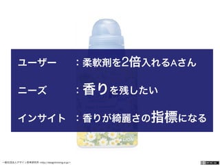 一般社団法人デザイン思考研究所 <http://designthinking.or.jp/>    
ユーザー ：柔軟剤を2倍入れるAさん
ニーズ ：香りを残したい
インサイト ：香りが綺麗さの指標になる
 
