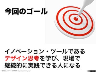 一般社団法人デザイン思考研究所 <http://designthinking.or.jp/>    
イノベーション・ツールである
デザイン思考を学び、現場で
継続的に実践できる人になる
今回のゴール
 