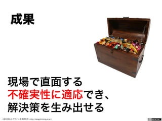 一般社団法人デザイン思考研究所 <http://designthinking.or.jp/>    
 成果 
現場で直面する
不確実性に適応でき、
解決策を生み出せる
 