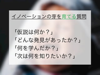 一般社団法人デザイン思考研究所 <http://designthinking.or.jp/>    
イノベーションの芽を育てる質問
「仮説は何か？」
「どんな発見があったか？」
「何を学んだか？」
「次は何を知りたいか？」
 