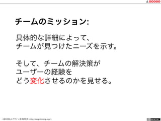 一般社団法人デザイン思考研究所 <http://designthinking.or.jp/>    
具体的な詳細によって、
チームが見つけたニーズを示す。
そして、チームの解決策が
ユーザーの経験を
どう変化させるのかを見せる。
チームのミッション:
 