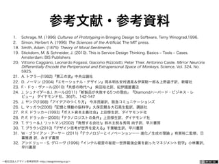 一般社団法人デザイン思考研究所 <http://designthinking.or.jp/>    
参考文献・参考資料
1.  Schrage, M. (1996) Cultures of Prototyping in Bringing Design to Software, Terry Winograd,1996.
2.  Simon, Herbert A. (1996) The Sciences of the Artiﬁcial, The MIT press.
18.  Smith, Adam. (1875) Theory of Moral Sentiments.
19.  Stickdorn, M. & Schneider, J. (2010). This is Service Design Thinking. Basics ‒ Tools ‒ Cases.
Amsterdam: BIS Publishers
20.  Vittorio Caggiano, Leonardo Fogassi, Giacomo Rizzolatti, Peter Thier, Antonino Casile. Mirror Neurons
Diﬀerentially Encode the Peripersonal and Extrapersonal Space of Monkeys, Science, Vol. 324, No.
5925.
21.  A. トフラー(1982)『第三の波』中央公論社
22.  D. ノーマン (2004)『エモーショナル・デザイン』岡本明＆安村通晃＆伊賀聡一郎＆上野晶子訳、新曜社
23.  F・ドゥ・ヴァール(2010)『共感の時代へ』 柴田裕之訳、紀伊國屋書店
24.  J. シュナイダー＆J. ホール(2011)「新製品が失敗する5つの理由」『Diamondハーバード・ビジネス・レ
ビュー』 ダイヤモンド社、36(7)、142-147
25.  J. ヤング(1988)『アイデアのつくり方』 今井茂雄訳、阪急コミュニケーションズ
26.  L. マッガウ(2006)『記憶と情動の脳科学』久保田競＆大石高生監訳、講談社
27.  P. F. ドラッカー(1993)『ポスト資本主義社会』上田惇生訳、ダイヤモンド社
28.  P. F. ドラッカー(2005)『テクノロジストの条件』上田惇生訳、ダイヤモンド社
29.  T. ケリー＆J. リットマン(2002)『発想する会社!』鈴木主税＆秀岡 尚子訳、早川書房
30.  T. ブラウン(2010)『デザイン思考が世界を変える』千葉敏生訳、早川書房
31.  Ｗ・ブライアン・アーサー (2011)『テクノロジーとイノベーション―― 進化／生成の理論 』有賀裕二監修、日
暮雅通 訳、みすず書房
32.  アンドリュー・S. グローヴ (1996)『インテル経営の秘密―世界最強企業を創ったマネジメント哲学』小林薫訳、
早川書房
 