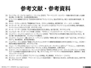 一般社団法人デザイン思考研究所 <http://designthinking.or.jp/>    
参考文献・参考資料
33.  ウィリアム・C・テイラー＆ポリー・ラーベル (2007) 『マーベリック・カンパニー 常識の壁を打ち破った超優
良企業』小川敏子訳、日本経済新聞出版社
34.  エコノミスト編集部 (2012)『2050年の世界 英『エコノミスト』誌は予測する』東江一紀訳＆峯村利哉訳、文
藝春秋
35.  エレン・ラプトン (2012)『問題解決ができる、デザインの発想法』郷司陽子訳、ビー・エヌ・エヌ新社
36.  カーティス・Ｒ・カールソン＆ウィリアム・Ｗ・ウィルモット(2012)『イノベーション5つの原則』楠木建監訳、
イノベーションプロジェクト訳、ダイヤモンド社
37.  キース・ソーヤー (2009)『凡才の集団は孤高の天才に勝る』金子宣子訳、ダイヤモンド社
38.  ジェイムス・M・アッターバック他著（2008）『デザイン・インスパイアード・イノベーション』サイコム・
39.  ジェフリー・フェファー＆ロバート・I・サットン (2005) 『実行力不全 なぜ知識を行動に活かせないのか』 長
谷川喜一郎＆菅田絢子訳、ランダムハウス講談社
40.  ジェフリー フェファー (著), ロバート・I. サットン (2009)『事実に基づいた経営―なぜ「当たり前」ができない
のか？』清水勝彦訳、東洋経済新報社
41.  ジョナサン・マン (2003)『実践リアルオプションのすべて-戦略的投資価値を分析する技術とツール』, 川口有一
郎訳＆構造計画研究所訳、ダイヤモンド社
42.  ジョン・ヘーゲル３世＆ジョン・シーリー・ブラウン＆ラング・デイヴソン (2011)『「ＰＵＬＬ」の哲学 時代
はプッシュからプルへ―成功のカギは「引く力」にある』桜田直美訳、主婦の友社
43.  スコット・ドーリー＆スコット・ウィットフト(2012)『MAKE SPACE メイク・スペース スタンフォード大学d
スクールが実践する創造性を最大化する「場」のつくり方』イトーキ オフィス総合研究所監修、藤原朝子、阪急
コミュニケーションズ
44.  スコット・バークン (2007)『イノベーションの神話』村上雅章訳、オライリー・ジャパン
45.  ダニエル・ピンク（2002）『フリーエージェント社会の到来―「雇われない生き方」は何を変えるか』池村千秋
訳、ダイヤモンド社
 