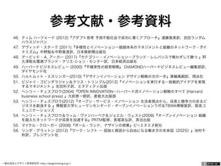 一般社団法人デザイン思考研究所 <http://designthinking.or.jp/>    
参考文献・参考資料
46.  ティム ハーフォード (2012)『アダプト思考 予測不能社会で成功に導くアプローチ』遠藤真美訳、武田ランダム
ハウスジャパン
47.  デヴィッド・スターク (2011)『多様性とイノベーション―価値体系のマネジメントと組織のネットワーク・ダイ
ナミズム』中野勉＆中野真澄訳、日本軽新聞出版社
48.  デービッド・Ａ. アーカー (2011)『カテゴリー・イノベーション―ブランド・レレバンスで戦わずして勝つ 』阿
久津聡＆電通ブランド・クリエ-ション・センター訳、日本経済出版社
49.  ハーバードビジネスレビュー (2000)『不確実性の経営戦略』 DIAMONDハーバードビジネスレビュー編集部訳、
ダイヤモンド社
50.  ハルトムット・エスリンガー(2010)『デザインイノベーション デザイン戦略の次の一手』黒輪篤嗣訳、翔泳社
51.  ビジャイ・ゴビンダラジャン＆クリス・トリンブル(2012)『イノベーションを実行する―挑戦的アイデアを実現
するマネジメント 』吉田利子訳、エヌティティ出版
52.  ヘンリー・チェスブロウ(2004)『OPEN INNOVATION―ハーバード流イノベーション戦略のすべて (Harvard
business school press) 』大前恵一朗訳、産能大出版部
53.  ヘンリー・チェスブロウ(2012)『オープン・サービス・イノベーション 生活者視点から、成長と競争力のあるビ
ジネスを創造する 』博報堂大学ヒューマンセンタード・オープンイノベーションラボ＆TBWA博報堂訳、阪急コ
ミュニケーションズ
54.  ヘンリー・チェスブロウ＆ウィム・ヴァンハーベク＆ジョエル・ウェスト(2008)『オープンイノベーション 組織
を越えたネットワークが成長を加速する』PRTM監修、長尾高弘訳、英治出版
55.  マイケル・クローガー (2008)『ポール・ランド、デザインの授業』ビーエヌエヌ新社
56.  リンダ・グラットン (2012)『ワーク・シフト ― 孤独と貧困から自由になる働き方の未来図〈2025〉』池村千
秋訳、プレジデント社
 