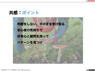 一般社団法人デザイン思考研究所 <http://designthinking.or.jp/>    
共感：ポイント
判断をしない、そのまま受け取る
初心者の気持ちで
好奇心と疑問を持って
パターンを見つけ
 