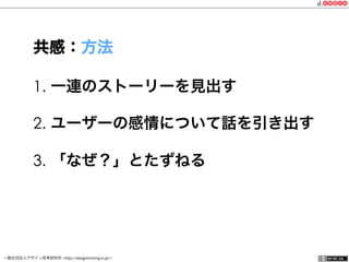 一般社団法人デザイン思考研究所 <http://designthinking.or.jp/>    
1.  一連のストーリーを見出す
2.  ユーザーの感情について話を引き出す
3.  「なぜ？」とたずねる
共感：方法
 