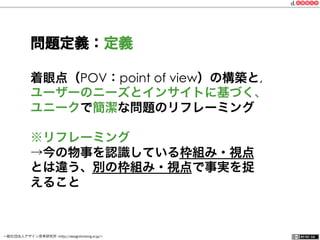 一般社団法人デザイン思考研究所 <http://designthinking.or.jp/>    
着眼点（POV：point of view）の構築と,
ユーザーのニーズとインサイトに基づく、
ユニークで簡潔な問題のリフレーミング
※リフレーミング
→今の物事を認識している枠組み・視点
とは違う、別の枠組み・視点で事実を捉
えること
問題定義：定義
 