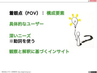 一般社団法人デザイン思考研究所 <http://designthinking.or.jp/>    
着眼点（POV）： 構成要素
具体的なユーザー
深いニーズ
※動詞を使う
観察と解釈に基づくインサイト
 