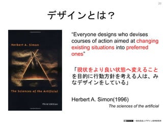 一般社団法人デザイン思考研究所
“Everyone designs who devises
courses of action aimed at changing
existing situations into preferred
ones”
「現状をより良い状態へ変えること
を目的に行動方針を考える人は、み
なデザインをしている」
Herbert A. Simon(1996)
The sciences of the artificial
デザインとは？
20
 