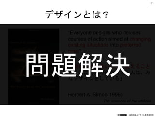 一般社団法人デザイン思考研究所
“Everyone designs who devises
courses of action aimed at changing
existing situations into preferred
ones”
「現状をより良い状態へ変えること
を目的に行動方針を考える人は、み
なデザインをしている」
Herbert A. Simon(1996)
The sciences of the artificial
デザインとは？
21
問題解決
 
