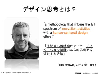 一般社団法人デザイン思考研究所
デザイン思考とは？
“a methodology that imbues the full
spectrum of innovation activities
with a human-centered design
ethos.”
「人間中心の精神によって、イノ
ベーション活動のあらゆる側面を
満たす方法論」
Tim Brown, CEO of IDEO
写真：@tceb62 ＜https://twitter.com/tceb62＞
 