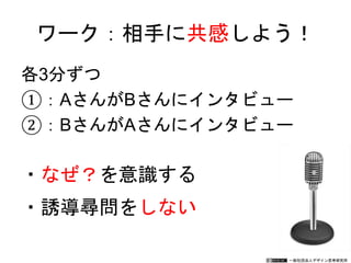 一般社団法人デザイン思考研究所
各3分ずつ
①：AさんがBさんにインタビュー
②：BさんがAさんにインタビュー
ワーク：相手に共感しよう！
・なぜ？を意識する
・誘導尋問をしない
 