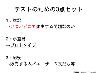 一般社団法人デザイン思考研究所
テストのための3点セット
1：状況
→いつ／どこで発生する問題なのか
2：小道具
→プロトタイプ
3：配役
→販売する人／ユーザーの友だち等
 